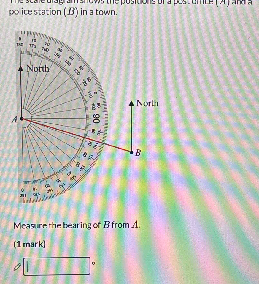 me scale diagram shows the positions of a post omice ( A) and a 
police station (B) in a town. 
0 10
180 170 20
160 30
150 40
140
North 
a a 
g 
North 
A
8
a :
8
B
8
OEL 
oc OpL 
OGL 
。 
081 0LL 091 
Measure the bearing of B from A. 
(1 mark) 
sqrt(2015) 
x_1