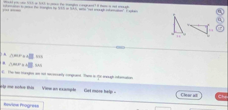 Would you use 55S or SAS to prove the trangles congruent? If there is not enough
information to prove the trangles by 555 or SAS, write "not enough information". Explain
your anomer
) A. △ WUP≌ △ □ 555
B. △ WUP≌ △ □ SA'
C. The two triangles are not necessarily congruent. There is not enough information.
elp me solve this View an example Get more help Clear all Che
Review Progress