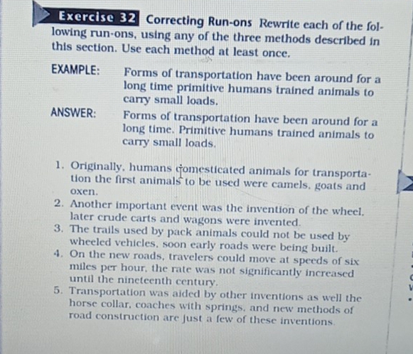 Correcting Run-ons Rewrite each of the fol- 
lowing run-ons, using any of the three methods described in 
this section. Use each method at least once. 
EXAMPLE: Forms of transportation have been around for a 
long time primitive humans trained animals to 
carry small loads. 
ANSWER: Forms of transportation have been around for a 
long time. Primitive humans trained animals to 
carry small loads. 
1. Originally, humans comesticated animals for transporta- 
tion the first animals to be used were camels, goats and 
oxen. 
2. Another important event was the invention of the wheel, 
later crude carts and wagons were invented. 
3. The trails used by pack animals could not be used by 
wheeled vehicles, soon early roads were being built. 
4. On the new roads, travelers could move at speeds of six
miles per hour, the rate was not significantly increased 
until the nineteenth century. 
5. Transportation was aided by other inventions as well the 
horse collar, coaches with springs, and new methods of 
road construction are just a few of these inventions.