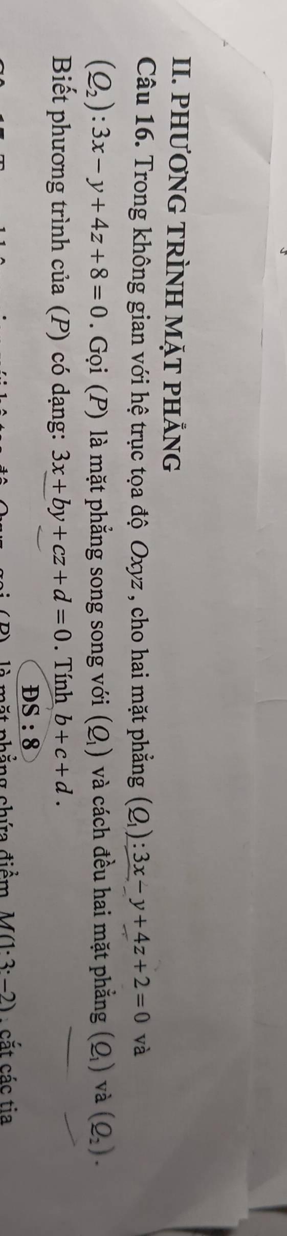 PHƯƠNG TRÌNH MặT PHẢNG 
Câu 16. Trong không gian với hệ trục tọa độ Oxyz , cho hai mặt phẳng (Q_1):3x-y+4z+2=0 và
(Q_2):3x-y+4z+8=0 Gọi (P) là mặt phẳng song song với (Q_1) và cách đều hai mặt phẳng (Q_1) và (Q_2). 
Biết phương trình của (P) có dạng: 3x+by+cz+d=0. Tính b+c+d. 
. DS:8
à mặt nhẳng chứ điểm M(1· 3· -2) : cắt các tia