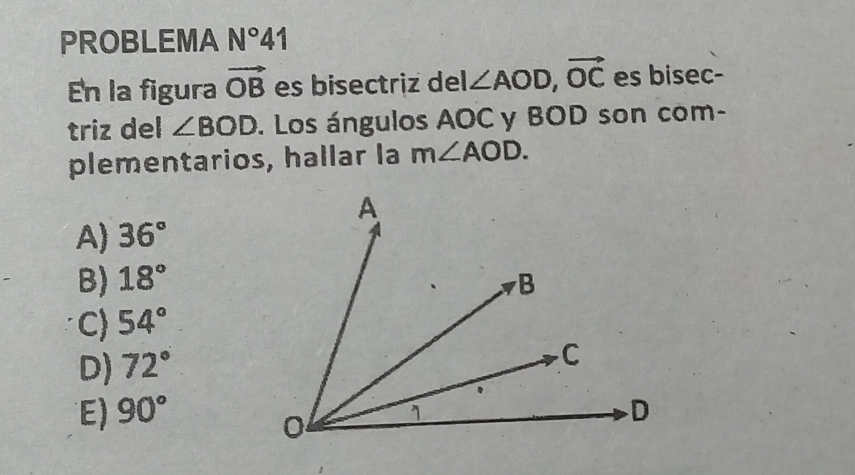 PROBLEMA N°41 
En la figura vector OB es bisectriz del ∠ AOD, vector OC es bisec-
triz del ∠ BOD. Los ángulos AOC y BOD son com-
plementarios, hallar la m∠ AOD.
A) 36°
B) 18°
C) 54°
D) 72°
E) 90°