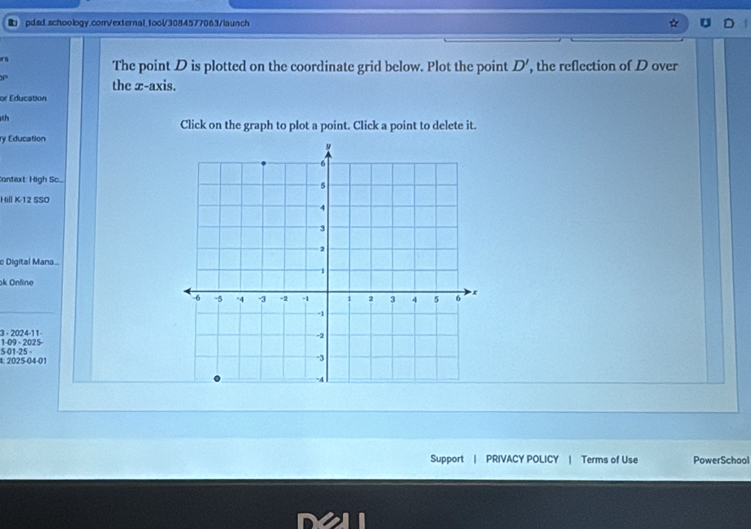 pdsd.schoology.corrvexternal_tool/3084577063/launch 
The point D is plotted on the coordinate grid below. Plot the point D' , the reflection of D over
P
the x-axis. 
or Education 
th 
Click on the graph to plot a point. Click a point to delete it. 
ry Education 
Context: High Sc.... 
Hill K-12 SSO 
c Digital Mana 
ok Online 
3 - 2024-11- 
1-09 - 2025- 
501-25 
4: 2025-04-01 
Support | PRIVACY POLICY | Terms of Use PowerSchool