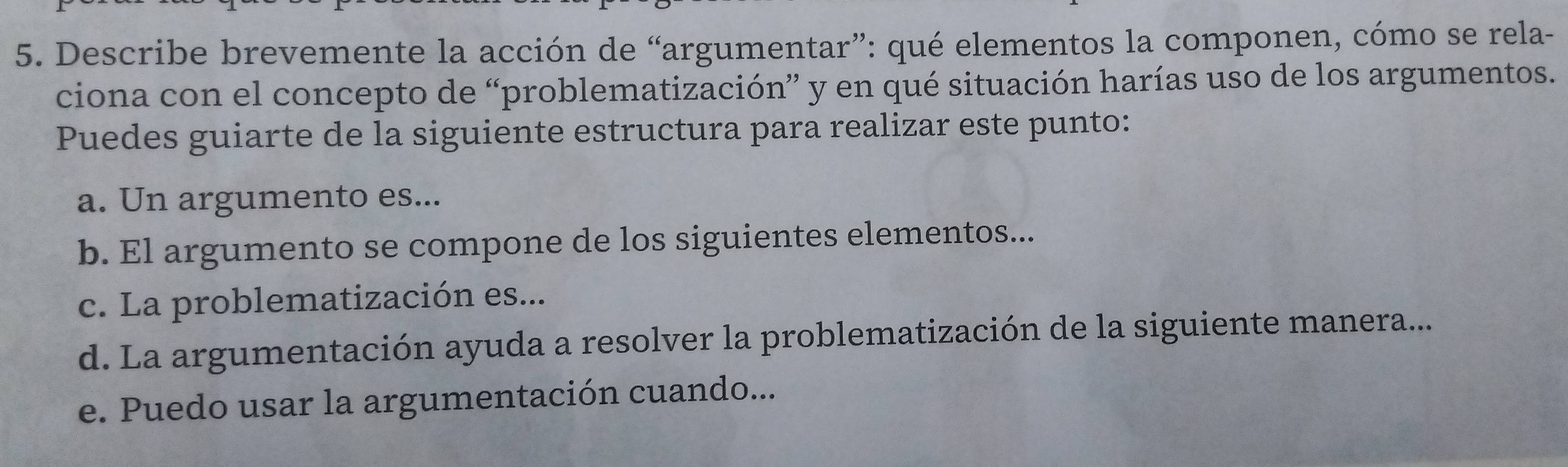 Describe brevemente la acción de “argumentar”: qué elementos la componen, cómo se rela-
ciona con el concepto de “problematización” y en qué situación harías uso de los argumentos.
Puedes guiarte de la siguiente estructura para realizar este punto:
a. Un argumento es...
b. El argumento se compone de los siguientes elementos...
c. La problematización es...
d. La argumentación ayuda a resolver la problematización de la siguiente manera...
e. Puedo usar la argumentación cuando...