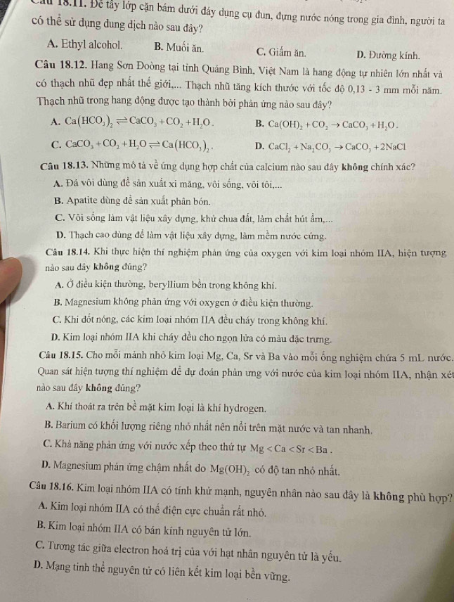 ấu 18.11. Để tây lớp cặn bám dưới đầy dụng cụ đun, đựng nước nóng trong gia đình, người ta
có thể sử dụng dung dịch nào sau đây?
A. Ethyl alcohol. B. Muối ăn. C. Giẩm ăn. D. Đường kính.
Câu 18.12. Hang Sơn Đoòng tại tỉnh Quảng Bình, Việt Nam là hang động tự nhiên lớn nhất và
có thạch nhũ đẹp nhất thế giới,... Thạch nhũ tăng kích thước với tốc độ 0,13 - 3 mm mỗi năm.
Thạch nhũ trong hang động được tạo thành bởi phản ứng nào sau đây?
A. Ca(HCO_3)_2leftharpoons CaCO_3+CO_2+H_2O. B. Ca(OH)_2+CO_2to CaCO_3+H_2O.
C. CaCO_3+CO_2+H_2Oleftharpoons Ca(HCO_3)_2. D. CaCl_2+Na_2CO_3to CaCO_3+2NaCl
Câu 18.13. Những mô tả về ứng dụng hợp chất của calcium nào sau dây không chính xác?
A. Đá vôi dùng để sản xuất xi măng, vôi sống, vôi tôi,...
B. Apatite dùng đề sản xuất phân bón.
C. Vôi sống làm vật liệu xây dựng, khử chua đất, làm chất hút ẩm,...
D. Thạch cao dùng để làm vật liệu xây dựng, làm mềm nước cứng.
Câu 18.14. Khi thực hiện thí nghiệm phản ứng của oxygen với kim loại nhóm IIA, hiện tượng
nào sau dây không đúng?
A. Ở điều kiện thường, beryllium bền trong không khí.
B, Magnesium không phản ứng với oxygen ở điều kiện thường.
C. Khi đốt nóng, các kim loại nhóm IIA đều cháy trong không khí.
D. Kim loại nhóm IIA khi cháy đều cho ngọn lửa có màu đặc trưng.
Câu 18.15. Cho mỗi mảnh nhỏ kim loại Mg, Ca, Sr và Ba vào mỗi ống nghiệm chứa 5 mL nước.
Quan sát hiện tượng thí nghiệm đễ dự đoán phản ưng với nước của kim loại nhóm IIA, nhận xét
nào sau đây không đúng?
A. Khí thoát ra trên bề mặt kim loại là khí hydrogen.
B. Barium có khối lượng riêng nhỏ nhất nên nổi trên mặt nước và tan nhanh.
C. Khả năng phản ứng với nước xếp theo thứ tự Mg
D. Magnesium phản ứng chậm nhất do Mg(OH)_2 có độ tan nhỏ nhất,
Câu 18.16. Kim loại nhóm IIA có tính khử mạnh, nguyên nhân nào sau dây là không phù hợp?
A. Kim loại nhóm IIA có thể điện cực chuẩn rất nhỏ.
B. Kim loại nhóm IIA có bán kính nguyên tử lớn.
C. Tương tác giữa electron hoá trị của với hạt nhân nguyên tử là yếu.
D. Mạng tinh thể nguyên tử có liên kết kim loại bền vững.