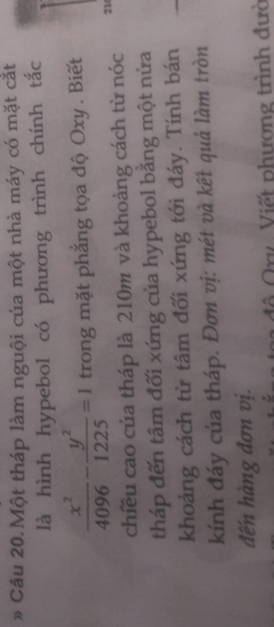 Câu 20.Một tháp làm nguội của một nhà máy có mặt cắt 
là hình hypebol có phương trình chính tắc
 x^2/4096 - y^2/1225 =1 trong mặt phẳng tọa độ Oxy . Biết 
chiều cao của tháp là 210m và khoảng cách từ nóc 21
tháp đến tâm đối xứng của hypebol bằng một nửa 
khoảng cách từ tâm đối xứng tới đáy. Tính bán 
kính đáy của tháp. Đơn vị: mét và kết quả làm tròn 
đến hàng đơn vị. 
ô Qry Viết phương trình đườ