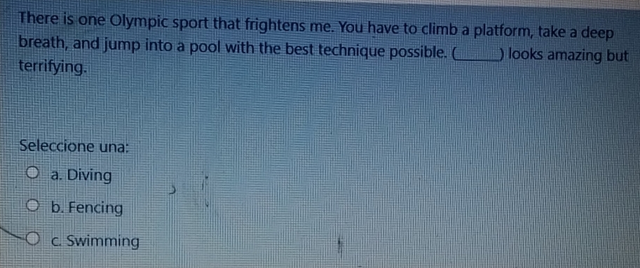 There is one Olympic sport that frightens me. You have to climb a platform, take a deep
breath, and jump into a pool with the best technique possible. (_ ) looks amazing but
terrifying.
Seleccione una:
a. Diving
b. Fencing
c. Swimming