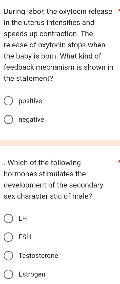 During labor, the oxytocin release 
in the uterus intensifies and
speeds up contraction. The
release of oxytocin stops when
the baby is born. What kind of
feedback mechanism is shown in
the statement?
positive
negative
. Which of the following
*
hormones stimulates the
development of the secondary
sex characteristic of male?
LH
FSH
Testosterone
Estrogen