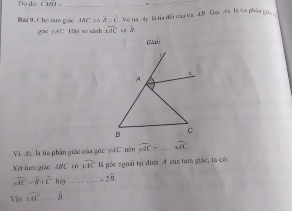 Do đó: CMD= _=_ 
Bài 9. Cho tam giác ABC có widehat B=widehat C T. Về tia Ay là tia đổi của tia AB. Gọi Ax là tia phân giác có
gocyAC * Hãy so sánh widehat xAC và hat B. 
Giải: 
Vì Ax là tia phân giác của góc yAC nên widehat yAC=...widehat xAC. 
Xét tam giác ABC có widehat yAC là góc ngoài tại đỉnh A của tam giác, ta có:
widehat BAC=widehat B+widehat C hay _ =2hat B. 
Vậy widehat xAC _ hat B