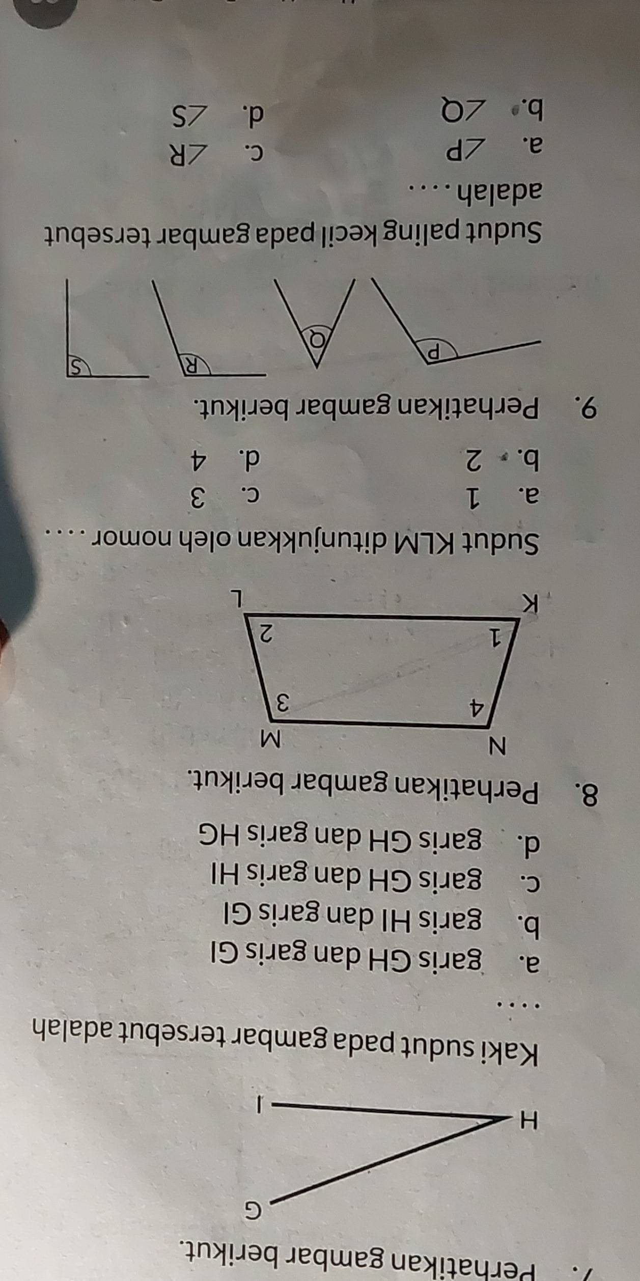 ). Perhatikan gambar berikut.
Kaki sudut pada gambar tersebut adalah
...
a. garis GH dan garis GI
b. garis HI dan garis GI
c. garis GH dan garis HI
d. garis GH dan garis HG
8. Perhatikan gambar berikut.
Sudut KLM ditunjukkan oleh nomor . . . .
a. 1 c. 3
b. 2 d. 4
9. Perhatikan gambar berikut.
R
P
Q
Sudut paling kecil pada gambar tersebut
adalah . . . .
a. ∠ P
C. ∠ R
d.
b. ∠ Q ∠ S