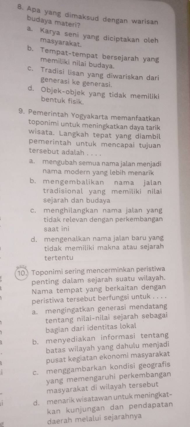 Apa yang dimaksud dengan warisan
budaya materi?
a. Karya seni yang diciptakan oleh
masyarakat.
b. Tempat-tempat bersejarah yang
memiliki nilai budaya.
c. Tradisi lisan yang diwariskan dari
generasi ke generasi.
d. Objek-objek yang tidak memiliki
bentuk fisik.
9. Pemerintah Yogyakarta memanfaatkan
toponimi untuk meningkatkan daya tarik
wisata. Langkah tepat yang diambil
pemerintah untuk mencapai tujuan
tersebut adalah . . . .
a. mengubah semua nama jalan menjadi
nama modern yang lebih menarik
b. mengembalikan nama jalan
tradisional yang memiliki nilai
sejarah dan budaya
c. menghilangkan nama jalan yang
tidak relevan dengan perkembangan
saat ini
d. mengenalkan nama jalan baru yang
tidak memiliki makna atau sejarah 
tertentu
10. Toponimi sering mencerminkan peristiwa
penting dalam sejarah suatu wilayah.
Nama tempat yang berkaitan dengan
peristiwa tersebut berfungsi untuk . . . .
a. mengingatkan generasi mendatang
tentang nilai-nilai sejarah sebagai
bagian dari identitas lokal
b. menyediakan informasi tentang
batas wilayah yang dahulu menjadi
pusat kegiatan ekonomi masyarakat
c. menggambarkan kondisi geografis
yang memengaruhi perkembangan
masyarakat di wilayah tersebut
d. menarik wisatawan untuk meningkat-
kan kunjungan dan pendapatan
daerah melalui sejarahnya