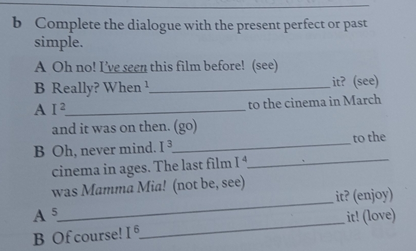 Complete the dialogue with the present perfect or past 
simple. 
A Oh no! I’ve seen this film before! (see) 
B Really? When ¹_ it? (see) 
A I^2 _ 
to the cinema in March 
and it was on then. (go) 
B Oh, never mind. I^3 _ to the 
cinema in ages. The last film I^4 _ 
_ 
was Mamma Mia! (not be, see) 
it? (enjoy) 
A5 it! (love) 
B Of course! | 
_