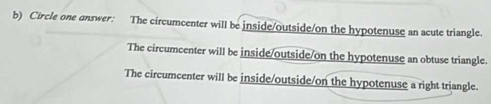 Circle one answer: The circumcenter will be inside/outside/on the hypotenuse an acute triangle.
The circumcenter will be inside/outside/on the hypotenuse an obtuse triangle.
The circumcenter will be inside/outside/on the hypotenuse a right triangle.