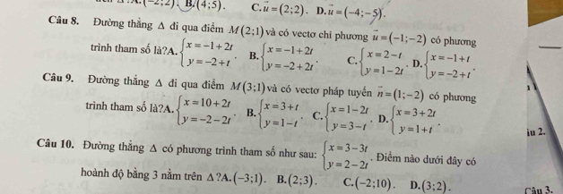 (-2;2) B. (4;5). C. vector u=(2;2). D. vector u=(-4;-5).
Câu 8. Đường thắng △ di qua điểm M(2;1) và có vectơ chỉ phương vector u=(-1;-2) có phương
trình tham số là?A. beginarrayl x=-1+2t y=-2+tendarray. B. beginarrayl x=-1+2t y=-2+2tendarray. . C. beginarrayl x=2-t y=1-2tendarray.. D beginarrayl x=-1+t y=-2+tendarray. .
Câu 9. Đường thẳng △ di qua điểm M(3;1) và có vectơ pháp tuyến overline n=(1;-2) có phương
1
trình tham số là?A. beginarrayl x=10+2t y=-2-2tendarray. B. beginarrayl x=3+t y=1-tendarray. C. beginarrayl x=1-2t y=3-tendarray.. D. beginarrayl x=3+2t y=1+tendarray. . iu 2.
Câu 10. Đường thẳng Δ có phương trình tham số như sau: beginarrayl x=3-3t y=2-2tendarray.. Điểm nào dưới đây có
hoành độ bằng 3 nằm trên △ ?A.(-3;1). B. (2;3). C. (-2;10). D. (3;2). Câu 3,