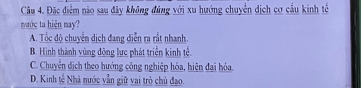 Đặc điểm nào sau đây không đúng với xu hướng chuyển dịch cơ cấu kinh tế
nước ta hiện nay?
A. Tốc độ chuyển dịch đang diễn ra rất nhanh.
B. Hình thành vùng động lực phát triển kinh tế.
C. Chuyển dịch theo hướng công nghiệp hóa, hiện đai hóa.
D. Kinh tế Nhà nước vẫn giữ vai trò chủ đạo.