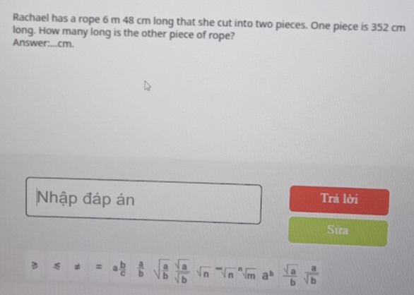 Rachael has a rope 6 m 48 cm long that she cut into two pieces. One piece is 352 cm
long. How many long is the other piece of rope? 
Answer:...cm. 
Nhập đáp án 
Trả lời 
Sửa
≤slant x=a b/c  a/b sqrt(frac a)b sqrt(a)/sqrt(b) sqrt n^(-sqrt[n](m)a^bfrac sqrt a)bsqrt(b)