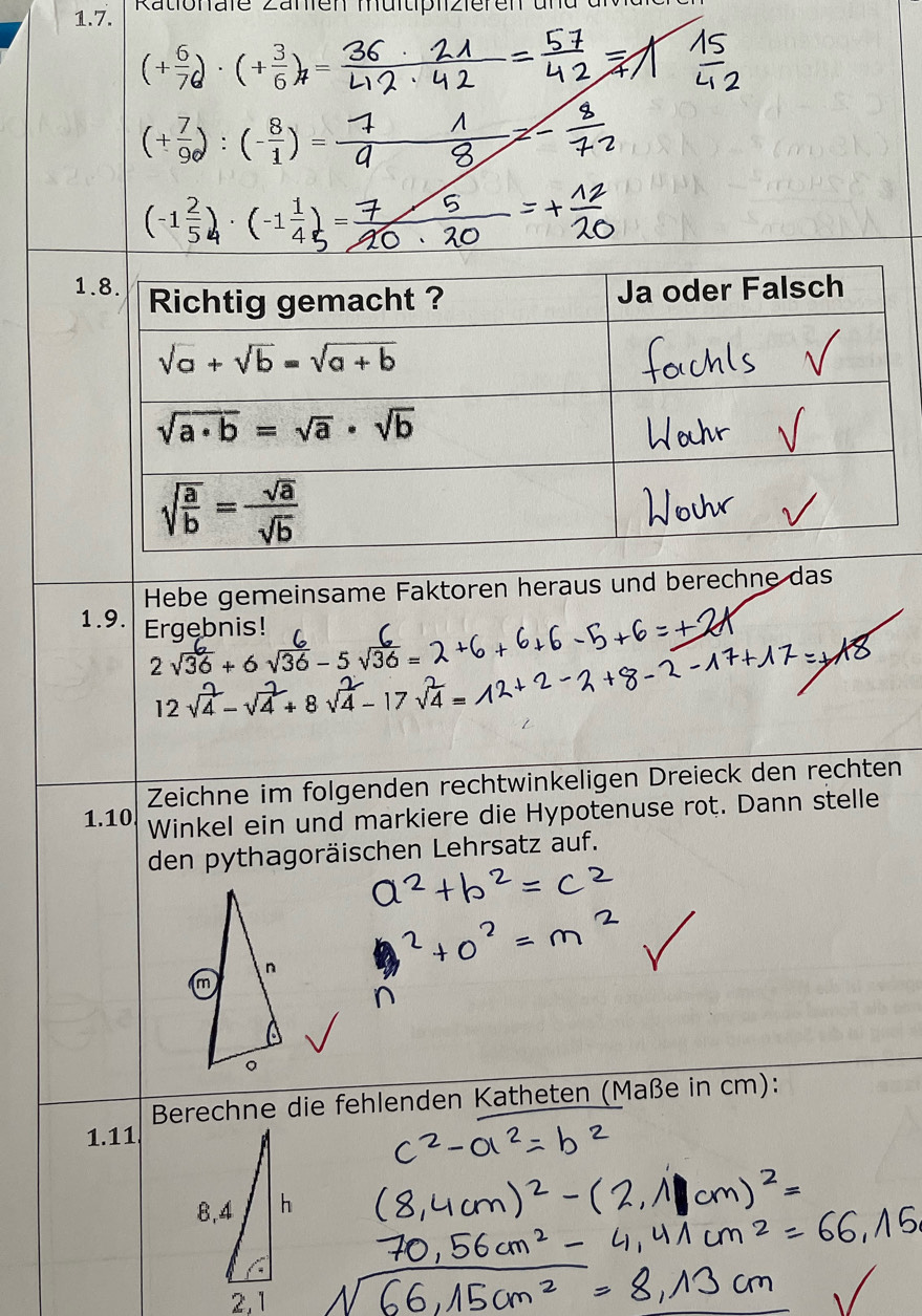 Rationale Zänien müitiplizieren und d
(+ 6/7 )· (+ 3/6 )_7=
(+ 7/9 ):(- 8/1 )=
(-1 2/5 )· (-1 1/4 )=
1
Hebe gemeinsame Faktoren heraus und berechne das
1.9. Ergebnis!
2sqrt(36)+6 sqrt(36)-5sqrt(36)

12
Zeichne im folgenden rechtwinkeligen Dreieck den rechten
1.10 Winkel ein und markiere die Hypotenuse rot. Dann stelle
den pythagoräischen Lehrsatz auf.
Berechne die fehlenden Katheten (Maße in cm):
1.11