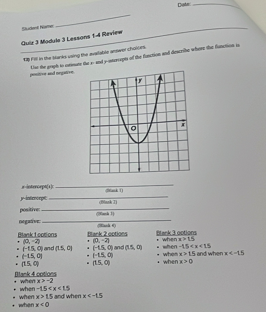 Date:_
Student Name:
_
Quiz 3 Module 3 Lessons 1-4 Review
_13) Fill in the blanks using the available answer choices.
Use the graph to estimate the x - and y-intercepts of the function and describe where the function is
positive and negative.
x-intercept(s):
_
(Blank 1)
y-intercept:
_
(Blank 2)
positive:
_
(Blank 3)
negative:_
(Blank 4)
Blank 1 options Blank 2 options Blank 3 options
(0,-2)
(0,-2)
when x>1.5
(-1.5,0) and (1.5,0) (-1.5,0) and (1.5,0) when -1.5
(-1.5,0)
(-1.5,0)
when x>1.5 and when x
(1.5,0)
(1.5,0)
when x>0
Blank 4 options
when x>-2
when -1.5
when x>1.5 and when x
when x<0</tex>