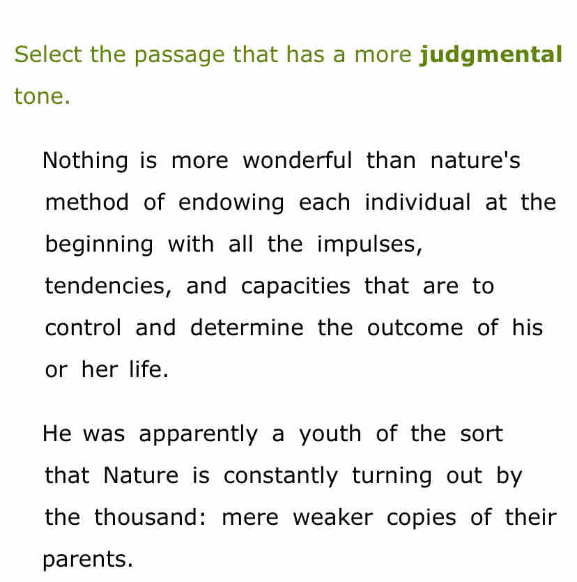 Select the passage that has a more judgmental
tone.
Nothing is more wonderful than nature's
method of endowing each individual at the
beginning with all the impulses,
tendencies, and capacities that are to
control and determine the outcome of his 
or her life.
He was apparently a youth of the sort
that Nature is constantly turning out by
the thousand: mere weaker copies of their
parents.