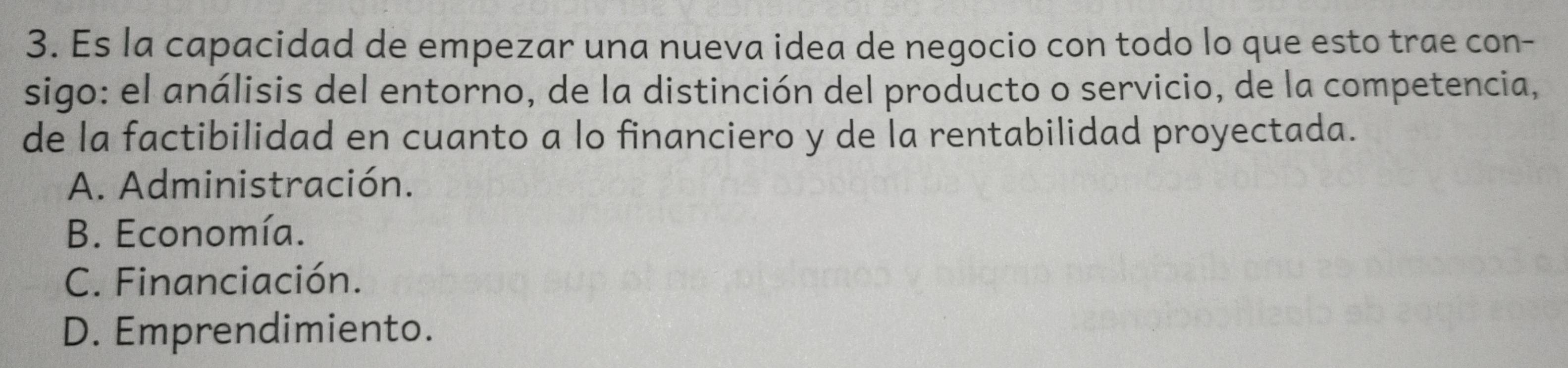 Es la capacidad de empezar una nueva idea de negocio con todo lo que esto trae con-
sigo: el análisis del entorno, de la distinción del producto o servicio, de la competencia,
de la factibilidad en cuanto a lo financiero y de la rentabilidad proyectada.
A. Administración.
B. Economía.
C. Financiación.
D. Emprendimiento.