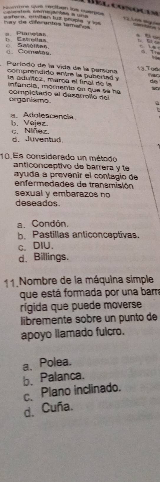 Nombre que reciber los cuerpos Líel conocum
celestes semejantes a una
esfera, emiten luz propia y los
12.Los siguês caros 
hay de diferentes tamaños.
a、 Planetas.
a El cir b Ef er
b. Estrellas.
c. Satélites.
c la
d. Cometas.
d. Tra
hão
Período de la vida de la persona 13. Tod
comprendido entre la pubertad y nac
la adultez, marca el final de la
de
so
infancia, momento en que se ha
completado el desarrolío del
organismo.
a
a. Adolescencia.
b. Vejez.
c. Niñez.
d. Juventud.
10.Es considerado un método
anticonceptivo de barrera y te
ayuda a prevenir el contagio de
enfermedades de transmisión
sexual y embarazos no
deseados.
a. Condón.
b. Pastillas anticonceptivas.
c. DIU.
d. Billings.
11. Nombre de la máquina simple
que está formada por una barra
rígida que puede moverse
libremente sobré un punto de
apoyo llamado fulcro.
a、Polea.
b、Palanca.
c、Plano inclinado.
d. Cuña.