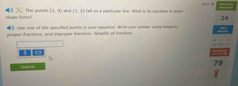 Video ⑤ Questiun 
) The points (2,9) and (3,2) fall on a particular line. What is its equation in point- ansmered 
slope form? 24 
Use one of the specified points in your equation. Write your answer using integers, Timme 
proper fractions, and improper fractions. Simplify all fractions. eupsed 
 □ /□   (0) Sonartion 

79 
Submit