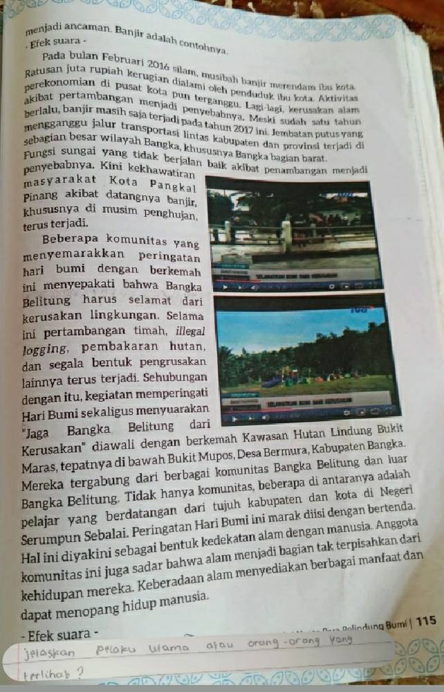 menjadi ancaman. Banjir adalah contohnya
. Efek suara .
Pada bulan Februari 2016 silam, musibah banjir merendam ibu kota
Ratusan juta rupiah kerugian dialami olch penduduk ibu kota. Aktivitas
perekonomian di pusat kota pun terganggu. Lagi-lagi, kerusakan alam
akibat pertambangan menjadi penyebabnya. Meski sudah satu tahun
berlalu, banjir masíh saja terjadi pada tahun 2017 ini. Jembatan putus yang
mengganggu jalur transportasi lintas kabupaten dan provinsi terja i d
sebagian besar wilayah Bangka, khususnya Bangka bagian barat.
Fungsi sungai yang tidak berjalan baik akibat penajadi
penyebabnya. Kini kekhawatiran
masyarakat Kota Pangkal
Pinang akibat datangnya banjir,
khususnya di musim penghujan.
terus terjadi.
Beberapa komunitas yang
menyemarakkan peringatan
hari bumi dengan berkemah
ini menyepakati bahwa Bangka
Belitung harus selamat dari
kerusakan lingkungan. Selama
ini pertambangan timah, illegal
logging, pembakaran hutan,
dan segala bentuk pengrusakan
lainnya terus terjadi. Sehubungan
dengan itu, kegiatan memperingat
Hari Bumi sekaligus menyuaraka
"Jaga Bangka Belitung dar
Kerusakan" diawali dengan berkemah Kawasan Hutan
Maras, tepatnya di bawah Bukit Mupos, Desa Bermura, Kabupaten Bangka.
Mereka tergabung dari berbagai komunitas Bangka Belitung dan luar
Bangka Belitung, Tidak hanya komunitas, beberapa di antaranya adalah
pelajar yang berdatangan dari tujuh kabupaten dan kota di Negeri
Serumpun Sebalai. Peringatan Hari Bumi ini marak diisi dengan bertenda.
Hal ini diyakini sebagai bentuk kedekatan alam dengan manusia. Anggota
komunitas ini juga sadar bahwa alam menjadi bagian tak terpisahkan dari
kehidupan mereka. Keberadaan alam menyediakan berbagai manfaat dan
dapat menopang hidup manusia.
lumi| 115
- Efek suara -
n d u ng