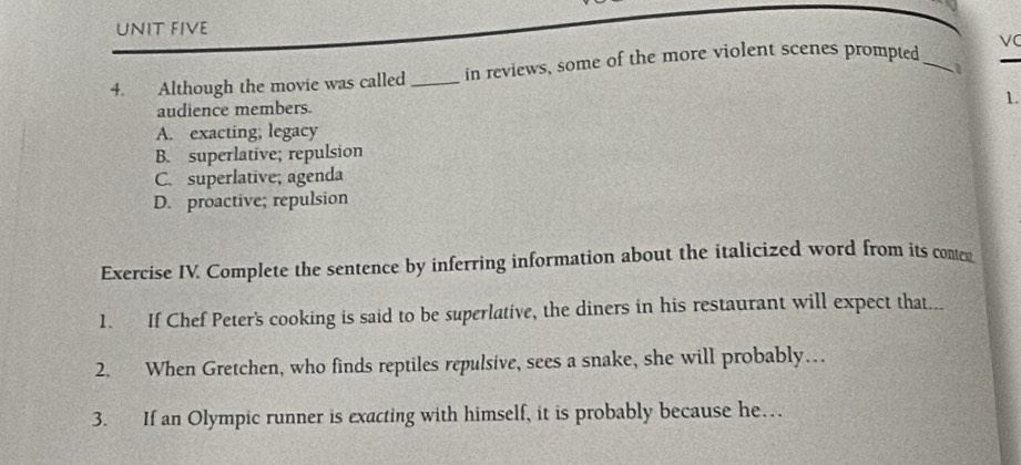 UNIT FIVE
4. Although the movie was called_ in reviews, some of the more violent scenes prompted _VC
1
1.
audience members.
A. exacting; legacy
B. superlative; repulsion
C. superlative; agenda
D. proactive; repulsion
Exercise IV. Complete the sentence by inferring information about the italicized word from its conter
1. If Chef Peter's cooking is said to be superlative, the diners in his restaurant will expect that...
2. When Gretchen, who finds reptiles repulsive, sees a snake, she will probably…
3. If an Olympic runner is exacting with himself, it is probably because he…