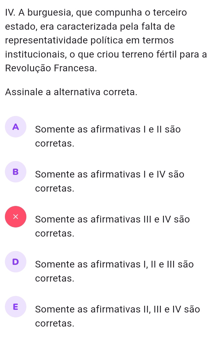 A burguesia, que compunha o terceiro
estado, era caracterizada pela falta de
representatividade política em termos
institucionais, o que criou terreno fértil para a
Revolução Francesa.
Assinale a alternativa correta.
A Somente as afirmativas I e II são
corretas.
B₹ Somente as afirmativas I e IV são
corretas.
× Somente as afirmativas III e IV são
corretas.
D€ Somente as afirmativas I, II e III são
corretas.
E Somente as afirmativas II, III e IV são
corretas.