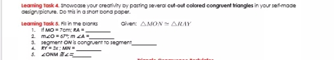 Learning Task 4. Showcase your creativity by pasting several cut-out colored congruent triangles in your self-made 
design/pioture. Do this in a short bond paper. 
Learning Task 5. Fill in the blanks Given: △ MON≌ △ RAY
1. If MO=7cm; RA= _ 
2. m∠ O=67°, m∠ A= _ 
3. segment ON is congruent to segment_ 
4. RY=3x; MN= _ 
5. ∠ ONM≌ ∠ = _