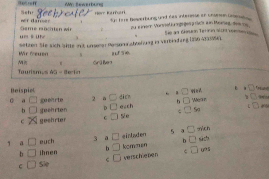 Betroff AW: Bewerbung 
Sehr Merr Karikari, 
wir danken 1 für ihre Bewerbung und das Interesse an unserem Unter 
Gerne möchten wir 2 zu einem Vorstellungsgespräch am Montag, dem 11. 
um 9 Uhr _3 . f Sie an diesem Termin nicht komme k öm 
setzen Sie sich bitte mit unserer Personalabteilung in Verbindung (030 4333556). 
Wir freuen _ 5 _ auf Sie. 
Mit _6_ Grüßen 
Tourismus AG - Berlin 
Beispiel □ Weil 6 a □ freund 
a □ geehrte 2 a □ dich 
4 a 
b □
b □ geehrten euch Wenn b mein 
b □
c frac  s 
C So 
C 
C geehrter Sie 
1 a □ euch 3 a □ einladen 5 a □ mich 
b □ sich 
b □
b □ ihnen kommen 
C □ Sie □ verschieben C 
□ uns 
C