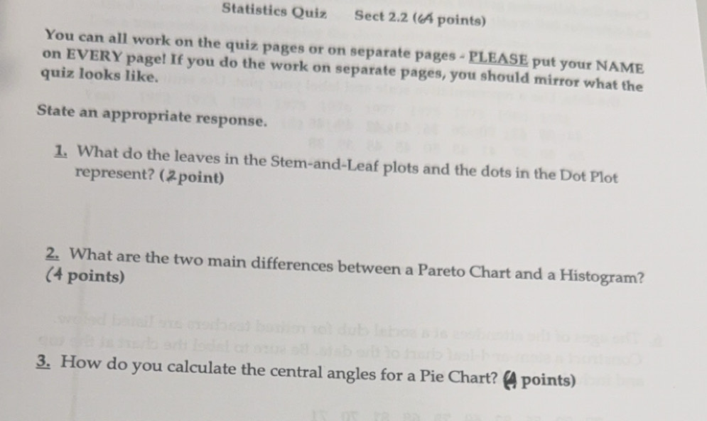 Statistics Quiz Sect 2.2 (4 points) 
You can all work on the quiz pages or on separate pages - PLEASE put your NAME 
on EVERY page! If you do the work on separate pages, you should mirror what the 
quiz looks like. 
State an appropriate response. 
1. What do the leaves in the Stem-and-Leaf plots and the dots in the Dot Plot 
represent? (point) 
2. What are the two main differences between a Pareto Chart and a Histogram? 
(4 points) 
3. How do you calculate the central angles for a Pie Chart? a points)