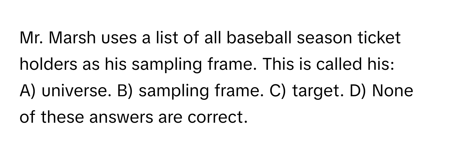 Mr. Marsh uses a list of all baseball season ticket holders as his sampling frame. This is called his:

A) universe. B) sampling frame. C) target. D) None of these answers are correct.