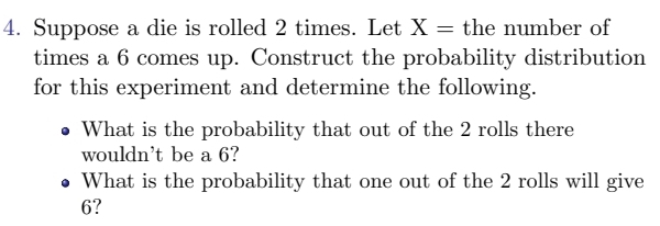 Suppose a die is rolled 2 times. Let X= the number of 
times a 6 comes up. Construct the probability distribution 
for this experiment and determine the following. 
What is the probability that out of the 2 rolls there 
would n 't be a 6? 
What is the probability that one out of the 2 rolls will give
6?