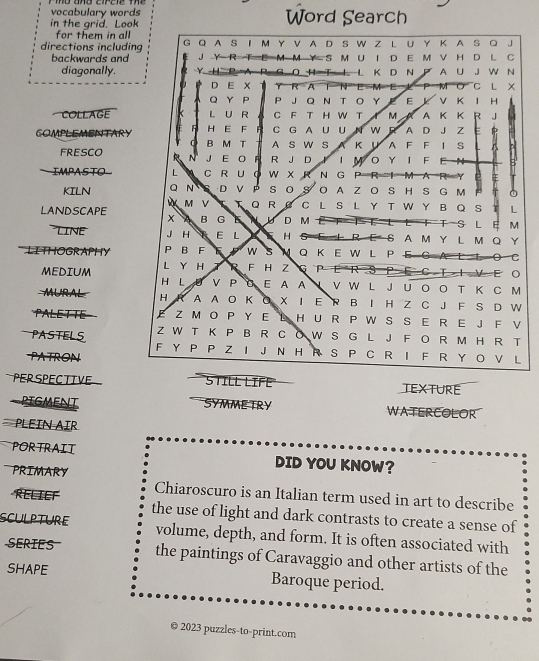 vocabulary words
in the grid. Look Word Search
for them in all
directions including G Q A S I M Y V A D S W Z L U Y Κ A S Q J
backwards and J R M M Y S M U I D E M V H D L C
diagonally. D O H T L L K D N A U J W  N
D E × R A a M C L
Q Y P P J Q N T O Y E Y V K l H .
COLLAGE L U R C F T H W T XM  A  K K R J
COMPLEMENTARY 5 H E F R C G A U U N W R A D J Z E
B M T A S W S A K U A F FI S
FRESCO  A N J E O F R J D IMOYIF E
IMPASTO L C R U 。 W X R N G P R e 
KILN O N S D VP S O S O A Z O S H S G M
M V T Q R B C L S L Y T W Y B Q S L
LANDSCAPE X B G D D M T S L E M
LINE J H E L H S E L R E S A M Y L M Q Y
LITHOGRAPHY P B F F W s N Q K E W L P E G A C
L Y H   R F H Z G P  E R E C T I V E O
MEDIUM H L D V P a E A A  V W L J U O O T K C M
MURAL H A A O K O X I E R B I H Z C J F S D W
PALETTE E Z M O P YE L H U R P W S S E R E J F V
Z W T K P B R C O W S G L J F O R M H R T
PASTELS F Y P P Z I J N H R S P C R I F R Y O V L
PATRON
PER SPECTIVE STILL LIFE TEXTURE
PIGMENT SYMME TRY WATERCOLOR
PLEIN AIR
PORTRAIT DID YOU KNOW?
PRIMARY
Chiaroscuro is an Italian term used in art to describe
RELIEF the use of light and dark contrasts to create a sense of
SCULPTURE volume, depth, and form. It is often associated with
SERIES the paintings of Caravaggio and other artists of the
SHAPE Baroque period.
© 2023 puzzles-to-print.com