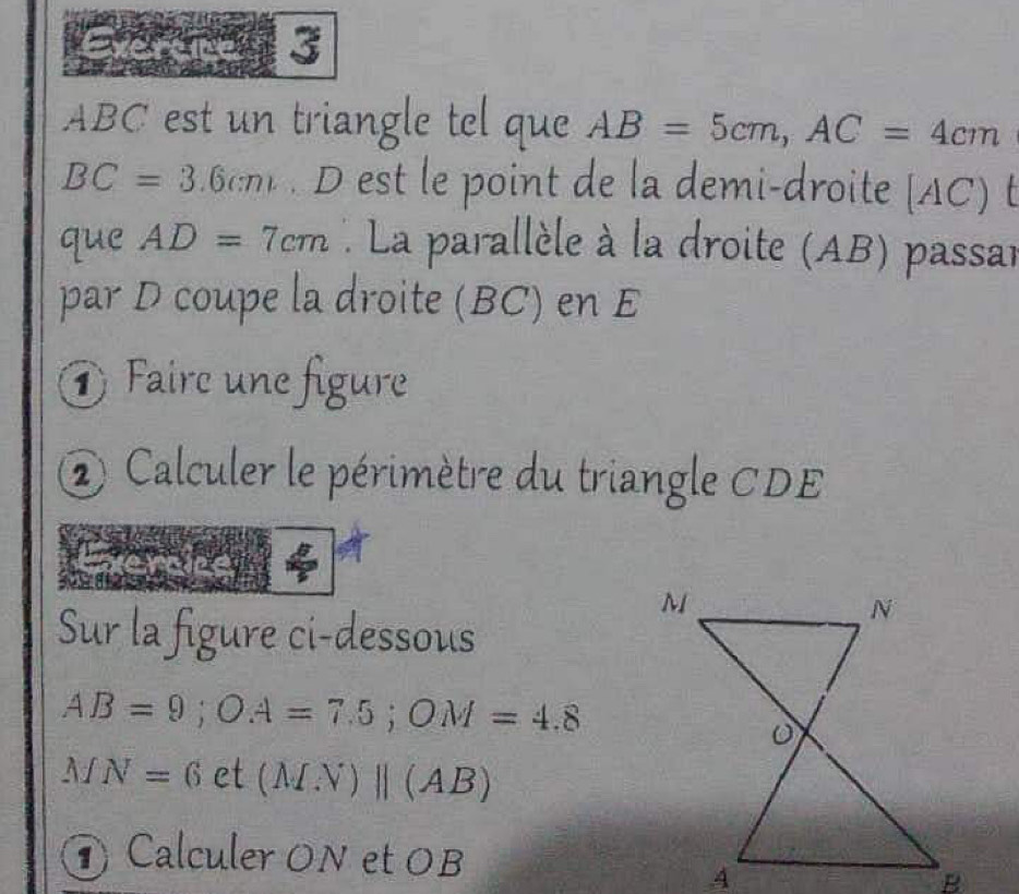 3
ABC est un triangle tel que AB=5cm, AC=4cm
BC=3.6cm D est le point de la demi-droite [ AC) t 
que AD=7cm * La parallèle à la droite (AB) passar 
par D coupe la droite (BC) en E
① Faire une figure 
② Calculer le périmètre du triangle CDE
Sur la figure ci-dessous
AB=9; OA=7.5; OM=4.8
MN=6 et (MN)||(AB)
Calculer ON et OB