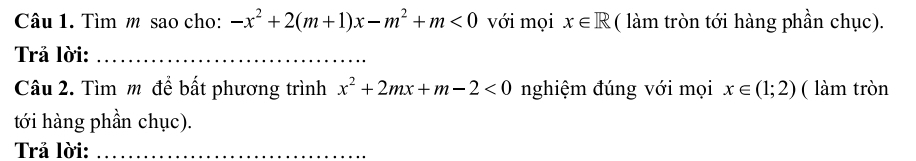 Tìm m sao cho: -x^2+2(m+1)x-m^2+m<0</tex> với mọi x∈ R ( làm tròn tới hàng phần chục). 
Trả lời:_ 
Câu 2. Tìm m để bất phương trình x^2+2mx+m-2<0</tex> nghiệm đúng với mọi x∈ (1;2) ( làm tròn 
tới hàng phần chục). 
Trả lời:_