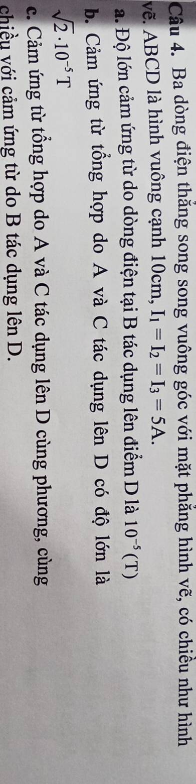 Ba dòng điện thăng song song vuông góc với mặt phẳng hình vẽ, có chiều như hình
vẽ. ABCD là hình vuông cạnh 10cm, I_1=I_2=I_3=5A.
a. Độ lớn cảm ứng từ do dòng điện tại B tác dụng lên điểm D là 10^(-5)(T)
b. Cảm ứng từ tổng hợp do A và C tác dụng lên D có độ lớn là
sqrt(2)· 10^(-5)T
c. Cảm ứng từ tổng hợp do A và C tác dụng lên D cùng phương, cùng
chiều với cảm ứng từ do B tác dụng lên D.