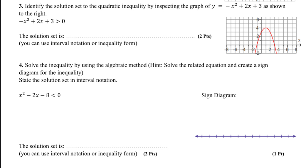 Identify the solution set to the quadratic inequality by inspecting the graph of y=-x^2+2x+3 as shown
to the right.
-x^2+2x+3>0
The solution set is: _(2 Pts)
(you can use interval notation or inequality form)
4. Solve the inequality by using the algebraic method (Hint: Solve the related equation and create a sign
diagram for the inequality)
State the solution set in interval notation.
x^2-2x-8<0</tex> Sign Diagram:
The solution set is:_
(you can use interval notation or inequality form) (2 Pts) (1 Pt)