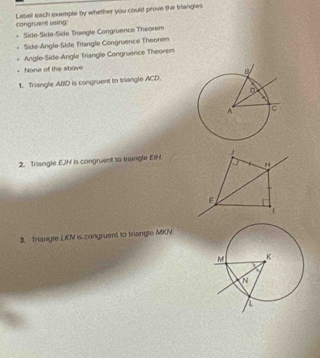 Label each example by whether you could prove the triangies
congruent using:
Side-Side-Side Triangle Congruence Théorem
Side-Angle-Side Triangle Congruence Theorem
Angle-Side-Angle Triangle Congruence Theorem
None of the above
1. Triangle ABD is congruent to triangle ACD,
2. Triangle EJH is congruent to triangle EIH.
H
E
1
3. Triangle LKN is congruent to triangle MKN