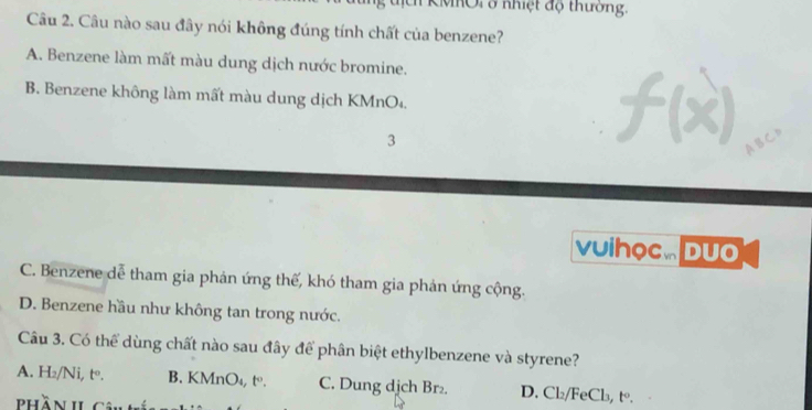 KMhOi ở nhiệt độ thường.
Câu 2. Câu nào sau đây nói không đúng tính chất của benzene?
A. Benzene làm mất màu dung dịch nước bromine.
B. Benzene không làm mất màu dung dịch KMnO₄.
3
vuihọc Duo
C. Benzene dễ tham gia phản ứng thế, khó tham gia phản ứng cộng.
D. Benzene hầu như không tan trong nước.
Câu 3. Có thể dùng chất nào sau đây để phân biệt ethylbenzene và styrene?
A. H₂/Ni, tº. B. KMnO₄, t. C. Dung djch Br₂. D. Cl₂/FeCl₃, t◦.
Phần il Câu