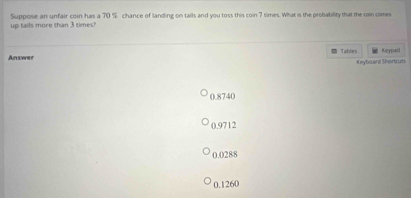 Suppose an unfair coin has a 70 % chance of landing on tails and you toss this coin 7 times. What is the probability that the coin comes
up tails more than 3 times?
Tables
Answer Keypad
Keyboard Shortcuts
0.8740
0.9712
0.0288
0.1260