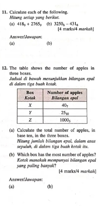 Calculate each of the following.
Hitung setiap yang berikut.
(a) 418_9+2765_9 (b) 3250_6-431_6
[4 marks/4 markah]
Answer/Jawapan:
(a) (b)
12. The table shows the number of apples in
three boxes.
Jadual di bawah menunjukkan bilangan epal
di dalam tiga buah kotak.
(a) Calculate the total number of apples, in
base ten, in the three boxes.
Hitung jumlah bilangan epal, dalam asas
sepuluh, di dalam tiga buah kotak itu.
(b) Which box has the most number of apples?
Kotak manakah mempunyai bilangan epal
yang paling banyak?
[4 marks/4 markah]
Answer/Jawapan:
(a) (b)