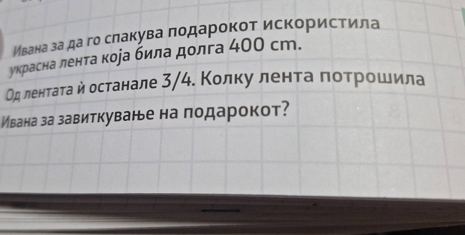 Ивана за да го сπакува πодарокот искористила 
украсна лента кора била долга 400 сm. 
Οд ленτаτа й останале 3/4. Колκу ленτа ποτрοшила 
Ивана за завиткуване на подарокот?