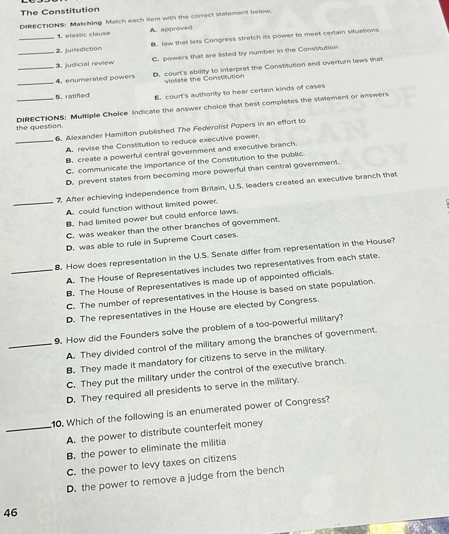 The Constitution
DIRECTIONS: Matching Match each item with the correct statement below.
1. elastic clause A. approved
_2. jurisdiction B. law that lets Congress stretch its power to meet certain situations
_3. judicial review C. powers that are listed by number in the Constitution
_4. enumerated powers D. court's ability to interpret the Constitution and overturn laws that
violate the Constitution
5. ratified
E. court's authority to hear certain kinds of cases
_DIRECTIONS: Multiple Choice Indicate the answer choice that best completes the statement or answers
the question.
6. Alexander Hamilton published The Federalist Papers in an effort to
_A. revise the Constitution to reduce executive power.
B. create a powerful central government and executive branch.
C. communicate the importance of the Constitution to the public.
D. prevent states from becoming more powerful than central government.
7. After achieving independence from Britain, U.S. leaders created an executive branch that
_A. could function without limited power.
B. had limited power but could enforce laws.
C. was weaker than the other branches of government.
D. was able to rule in Supreme Court cases.
8. How does representation in the U.S. Senate differ from representation in the House?
_A. The House of Representatives includes two representatives from each state.
B. The House of Representatives is made up of appointed officials.
C. The number of representatives in the House is based on state population.
D. The representatives in the House are elected by Congress.
9. How did the Founders solve the problem of a too-powerful military?
_A. They divided control of the military among the branches of government.
B. They made it mandatory for citizens to serve in the military.
C. They put the military under the control of the executive branch.
D. They required all presidents to serve in the military.
10. Which of the following is an enumerated power of Congress?
_A. the power to distribute counterfeit money
B. the power to eliminate the militia
C. the power to levy taxes on citizens
D. the power to remove a judge from the bench
46