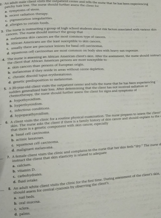 An adult male client visits the outpatient center and tells the nurse that he has been experiencing
patchy hair loss. The nurse should further assess the client for
a. symptoms of stress.
b. recent radiation therapy.
c. pigmentation irregularities.
d. allergies to certain foods.
3. The nurse is instructing a group of high school students about risk factors associated with various skin
cancers. The nurse should instruct the group that
a. melanoma skin cancers are the most common type of cancers.
b. African Americans are the least susceptible to skin cancers.
c usually there are precursor lesions for basal cell carcinomas.
d. squamous cell carcinomas are most common on body sites with heavy sun exposure.
4. The nurse is assessing an African American client's skin. After the assessment, the nurse should instruct
the client that African American persons are more susceptible to
a. skin cancers than persons of European origin.
b. melanomas if they reside in areas without ozone depletion.
c chronic discoid lupus erythematosus.
d. genetic predisposition to melanomas.
5. A 20-year-old client visits the outpatient center and tells the nurse that he has been experiencing
sudden generalized hair loss. After determining that the client has not received radiation or
chemotherapy, the nurse should further assess the client for signs and symptoms of
a. hypothyroidism.
b. hyperthyroidism.
c. infectious conditions.
d. hypoparathyroidism.
6. A client visits the clinic for a routine physical examination. The nurse prepares to assess the client'
skin. The nurse asks the client if there is a family history of skin cancer and should explain to the 
that there is a genetic component with skin cancer, especially
a. basal cell carcinoma.
b. actinic keratoses.
c squamous cell carcinoma.
d. malignant melanoma.
_
7. A female client visits the clinic and complains to the nurse that her skin feels “dry.” The nurse sl
instruct the client that skin elasticity is related to adequate
a. calcium.
b. vitamin D.
c. carbohydrates.
d. fluid intake.
_
8. An adult white client visits the clinic for the first time. During assessment of the client's skin,
should assess for central cyanosis by observing the client's
a. nail beds.
b. oral mucosa.
c. sclera.
d. palms.