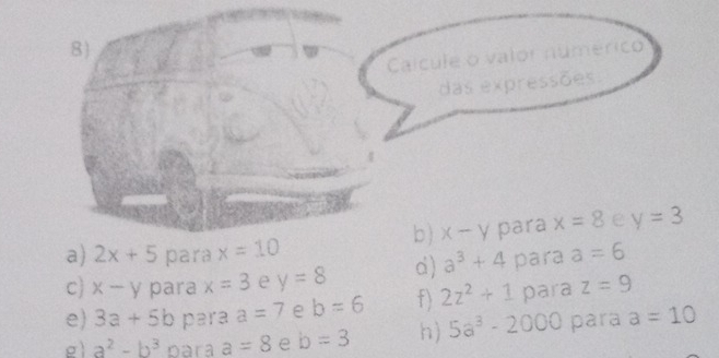 Calcule o valor númérico 
das expressões. 

b ) x-y para x=8 e y=3
a) 2x+5 para x=10
c) x-y para x=3 e y=8 d) a^3+4 para a=6
e) 3a+5b para a=7 e b=6 f) 2z^2+1 para z=9
g) a^2-b^3 para a=8 e b=3 h) 5a^3-2000 para a=10