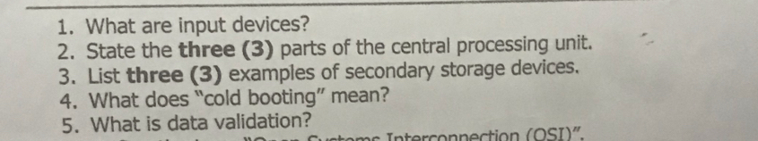 What are input devices? 
2. State the three (3) parts of the central processing unit. 
3. List three (3) examples of secondary storage devices. 
4. What does “cold booting” mean? 
5. What is data validation? 
Interconnection (OSI)"