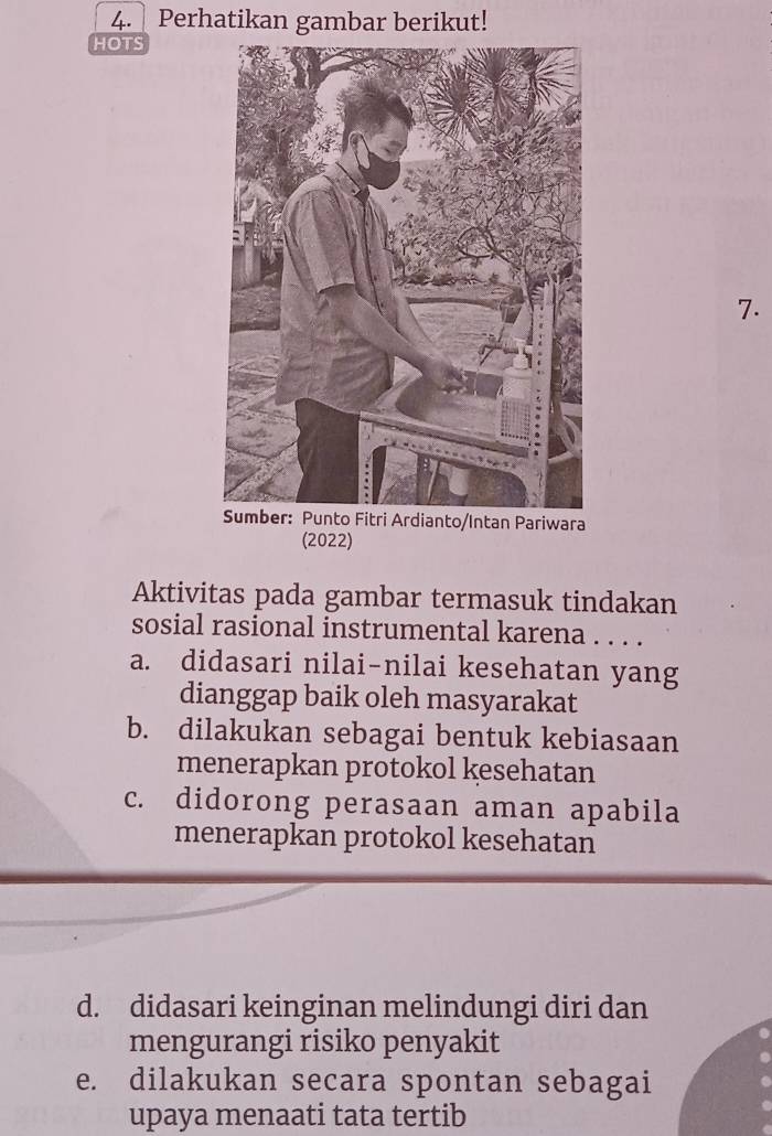 Perhatikan gambar berikut!
HOTS
7.
Pariwara
(2022)
Aktivitas pada gambar termasuk tindakan
sosial rasional instrumental karena . . . .
a. didasari nilai-nilai kesehatan yang
dianggap baik oleh masyarakat
b. dilakukan sebagai bentuk kebiasaan
menerapkan protokol kesehatan
c. didorong perasaan aman apabila
menerapkan protokol kesehatan
d. didasari keinginan melindungi diri dan
mengurangi risiko penyakit
e. dilakukan secara spontan sebagai
upaya menaati tata tertib