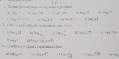 Calcule pela definição os seguintes logaritmos: 
a) log _39 b) log _2128 c) log 1000 d) log _816 e) log _327
f) log _8(2^3* 3^5) g) log _9243 h) log 0.01 i) log _sqrt(2)2
2. Calcule pela definição os seguintes logaritmos: 
a) log _ 1/4 32 b) log _9 1/27  c) log _16 1/2  d) log _80.25 e) log _50.04
f) log _51 g) log _sqrt(2)(log _sqrt(2)sqrt(2))
3. Identifique o número representado por: 
a) log _sqrt[3](7)49 b) log _sqrt[4](5)sqrt[4](5) c) log _2 1/sqrt(2)  d) log _8sqrt(128) e) log 