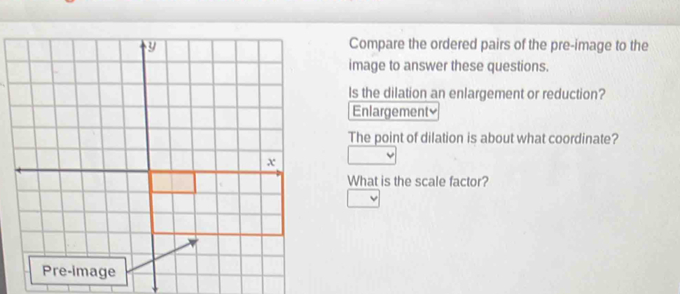 Compare the ordered pairs of the pre-image to the 
image to answer these questions. 
Is the dilation an enlargement or reduction? 
Enlargement≌ 
The point of dilation is about what coordinate? 
What is the scale factor?